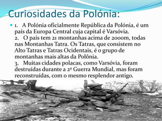 Curiosidades da Polónia:
 1. A Polónia oficialmente República da Polónia, é um

país da Europa Central cuja capital é Varsóvia.
2. O país tem 21 montanhas acima de 2000m, todas
nas Montanhas Tatra. Os Tatras, que consistem no
Alto Tatras e Tatras Ocidentais, é o grupo de
montanhas mais altas da Polônia.
3. Muitas cidades polacas, como Varsóvia, foram
destruídas durante a 2ª Guerra Mundial, mas foram
reconstruídas, com o mesmo resplendor antigo.

 