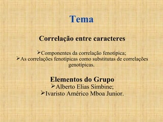 Tema
Correlação entre caracteres
Componentes da correlação fenotípica;
As correlações fenotípicas como substitutas de correlações
genotípicas.
Elementos do Grupo
Alberto Elias Simbine;
Ivaristo Américo Mboa Junior.
 