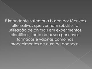 É importante salientar a busca por técnicas
    alternativas que venham substituir a
   utilização de animais em experimentos
    científicos, tanto na busca por novos
         fármacos e vacinas como nos
    procedimentos de cura de doenças.
 