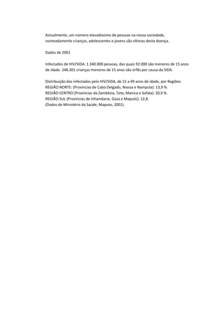 Actualmente, um número elevadíssimo de pessoas na nossa sociedade,
nomeadamente crianças, adolescentes e jovens são vítimas desta doença.

Dados de 2001

Infectados de HIV/SIDA: 1.340.000 pessoas, das quais 92.000 são menores de 15 anos
de idade. 248.301 crianças menores de 15 anos são órfãs por causa da SIDA.

Distribuição dos infectados pelo HIV/SIDA, de 15 a 49 anos de idade, por Regiões:
REGIÃO NORTE: (Províncias de Cabo Delgado, Niassa e Nampula): 13,9 %.
REGIÃO CENTRO (Províncias da Zambézia, Tete, Manica e Sofala): 20,9 %.
REGIÃO SUL (Províncias de Inhambane, Gaza e Maputo): 12,8.
(Dados do Ministério da Saúde, Maputo, 2001).
 
