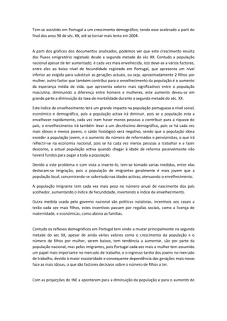 Tem-se assistido em Portugal a um crescimento demográfico, tendo esse acelerado a parti do
final dos anos 90 de séc. XX, até se tornar mais lento em 2004.


A parti dos gráficos dos documentos analisados, podemos ver que este crescimento resulta
dos fluxos emigratório registado desde a segunda metade do séc XX. Contudo a população
nacional apesar de ter aumentado, é cada vez mais envelhecida, isto deve-se a vários factores,
entre eles ao baixo nível de fecundidade registada em Portugal, que apresenta um nível
inferior ao exigido para substituir as gerações actuais, ou seja, aproximadamente 2 filhos por
mulher, outro factor que também contribui para o envelhecimento da população é o aumento
da esperança média de vida, que apresenta valores mais significativos entre a população
masculina, diminuindo a diferença entre homens e mulheres, este aumento deveu-se em
grande parte a diminuição da taxa de mortalidade durante a segunda metade do séc. XX.

Este índice de envelhecimento terá um grande impacto na população portuguesa a nível social,
económico e demográfico, pois a população activa irá diminuir, pois se a população esta a
envelhecer rapidamente, cada vez iram haver menos pessoas a contribuir para a riqueza do
país, o envelhecimento irá também levar a um decréscimo demográfico, pois se há cada vez
mais idosos e menos jovens, o saldo fisiológico será negativo, sendo que a população idosa
exceder a população jovem, e o aumento do número de reformados e pensionistas, o que irá
reflectir-se na economia nacional, pois se há cada vez menos pessoas a trabalhar e a fazer
desconto, a actual população activa quando chegar à idade de reforma possivelmente não
haverá fundos para pagar a toda a população.

Devido a este problema e com vista a inverte-lo, tem-se tomado varias medidas, entre elas
destacam-se imigração, pois a população de imigrantes geralmente é mais jovem que a
população local, concentrando-se sobretudo nas idades activas, atenuando o envelhecimento.

A população imigrante tem cada vez mais peso no número anual de nascimento dos pais
acolhedor, aumentando o índice de fecundidade, invertendo o índice de envelhecimento.

Outra medida usada pelo governo nacional são políticas natalistas, incentivos aos casais a
terão cada vez mais filhos, estes incentivos passam por regalias sociais, como a licença de
maternidade, e económicas, como abono as famílias.


Contudo os reflexos demográficos em Portugal tem vindo a mudar principalmente na segunda
metade do sec XX, apesar de ainda vários valores como o crescimento da população e o
número de filhos por mulher, serem baixos, tem tendência a aumentar, são por parte da
população nacional, mas pelos imigrantes, pois Portugal cada vez mais a mulher tem assumido
um papel mais importante no mercado de trabalho, e o ingresso tardio dos jovens no mercado
de trabalho, devido à maior escolaridade e consequente dependência das gerações mais novas
face as mais idosas, o que são factores decisivos sobre o número de filhos a ter.


Com as projecções do INE a apontarem para a diminuição da população e para o aumento do
 