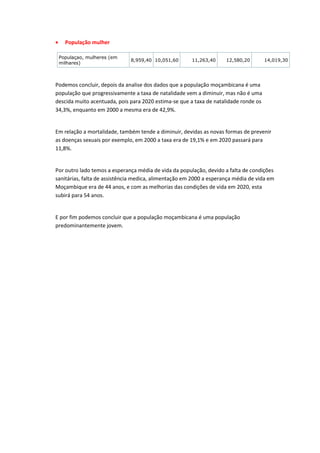     População mulher

    Populaçao, mulheres (em
                              8,959,40 10,051,60       11,263,40     12,580,20        14,019,30
    milhares)



Podemos concluir, depois da analise dos dados que a população moçambicana é uma
população que progressivamente a taxa de natalidade vem a diminuir, mas não é uma
descida muito acentuada, pois para 2020 estima-se que a taxa de natalidade ronde os
34,3%, enquanto em 2000 a mesma era de 42,9%.


Em relação a mortalidade, também tende a diminuir, devidas as novas formas de prevenir
as doenças sexuais por exemplo, em 2000 a taxa era de 19,1% e em 2020 passará para
11,8%.


Por outro lado temos a esperança média de vida da população, devido a falta de condições
sanitárias, falta de assistência medica, alimentação em 2000 a esperança média de vida em
Moçambique era de 44 anos, e com as melhorias das condições de vida em 2020, esta
subirá para 54 anos.


E por fim podemos concluir que a população moçambicana é uma população
predominantemente jovem.
 
