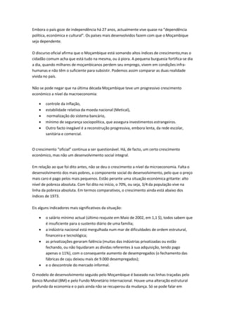 Embora o país goze de independência há 27 anos, actualmente vive quase na “dependência
política, económica e cultural”. Os países mais desenvolvidos fazem com que o Moçambique
seja dependente.

O discurso oficial afirma que o Moçambique está somando altos índices de crescimento,mas o
cidadão comum acha que está tudo na mesma, ou á piora. A pequena burguesia fortifica-se dia
a dia, quando milhares de moçambicanos perdem seu emprego, vivem em condições infra-
humanas e não têm o suficiente para subsistir. Podemos assim comparar as duas realidade
vivida no país.

Não se pode negar que na última década Moçambique teve um progressivo crescimento
económico a nível da macroeconomia:

       controle da inflação,
       estabilidade relativa da moeda nacional (Metical),
        normalização do sistema bancário,
       mínimo de segurança sociopolítica, que assegura investimentos estrangeiros.
       Outro facto inegável é a reconstrução progressiva, embora lenta, da rede escolar,
        sanitária e comercial.


O crescimento “oficial” continua a ser questionável. Há, de facto, um certo crescimento
económico, mas não um desenvolvimento social integral.

Em relação ao que foi dito antes, não se deu o crescimento a nível da microeconomia. Falta o
desenvolvimento dos mais pobres, a componente social do desenvolvimento, pelo que o preço
mais caro é pago pelos mais pequenos. Estão perante uma situação económica gritante: alto
nível de pobreza absoluta. Com foi dito no início, o 70%, ou seja, 3/4 da população vive na
linha da pobreza absoluta. Em termos comparativos, o crescimento ainda está abaixo dos
índices de 1973.

Eis alguns indicadores mais significativos da situação:

       o salário mínimo actual (último reajuste em Maio de 2002, em 1,1 $), todos sabem que
        é insuficiente para o sustento diário de uma família;
       a indústria nacional está mergulhada num mar de dificuldades de ordem estrutural,
        financeira e tecnológica;
       as privatizações geraram falência (muitas das indústrias privatizadas ou estão
        fechando, ou não liquidaram as dívidas referentes à sua adquisição, tendo pago
        apenas o 11%), com o consequente aumento de desempregados (o fechamento das
        fábricas de caju deixou mais de 9.000 desempregados);
       e o descontrole do mercado informal.

O modelo de desenvolvimento seguido pelo Moçambique é baseado nas linhas traçadas pelo
Banco Mundial (BM) e pelo Fundo Monetário Internacional. Houve uma alteração estrutural
profunda da economia e o país ainda não se recuperou da mudança. Só se pode falar em
 