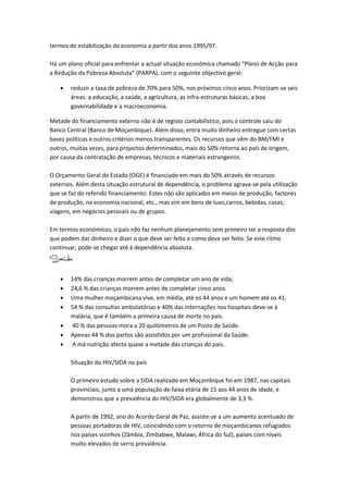 termos de estabilização da economia a partir dos anos 1995/97.

Há um plano oficial para enfrentar a actual situação económica chamado “Plano de Acção para
a Redução da Pobreza Absoluta” (PARPA), com o seguinte objectivo geral:

      reduzir a taxa de pobreza de 70% para 50%, nos próximos cinco anos. Priorizam-se seis
       áreas: a educação, a saúde, a agricultura, as infra-estruturas básicas, a boa
       governabilidade e a macroeconomia.

Metade do financiamento externo não é de registo contabilístico, pois o controle saiu do
Banco Central (Banco de Moçambique). Além disso, entra muito dinheiro entregue com certas
bases políticas e outros critérios menos transparentes. Os recursos que vêm do BM/FMI e
outros, muitas vezes, para projectos determinados, mais do 50% retorna ao país de origem,
por causa da contratação de empresas, técnicos e materiais estrangeiros.

O Orçamento Geral do Estado (OGE) é financiado em mais do 50% através de recursos
externos. Além desta situação estrutural de dependência, o problema agrava-se pela utilização
que se faz do referido financiamento. Estes não são aplicados em meios de produção, factores
de produção, na economia nacional, etc., mas sim em bens de luxo,carros, bebidas, casas,
viagens, em negócios pessoais ou de grupos.

Em termos económicos, o país não faz nenhum planejamento sem primeiro ter a resposta dos
que podem dar dinheiro e dizer o que deve ser feito e como deve ser feito. Se este ritmo
continuar, pode-se chegar até à dependência absoluta.



      14% das crianças morrem antes de completar um ano de vida;
      24,6 % das crianças morrem antes de completar cinco anos.
      Uma mulher moçambicana vive, em média, até os 44 anos e um homem até os 41.
      54 % das consultas ambulatórias e 40% das internações nos hospitais deve-se à
       malária, que é também a primeira causa de morte no país.
      40 % das pessoas mora a 20 quilómetros de um Posto de Saúde.
      Apenas 44 % dos partos são assistidos por um profissional da Saúde.
      A má nutrição afecta quase a metade das crianças do país.

       Situação do HIV/SIDA no país

       O primeiro estudo sobre a SIDA realizado em Moçambique foi em 1987, nas capitais
       provinciais, junto a uma população de faixa etária de 15 aos 44 anos de idade, e
       demonstrou que a prevalência do HIV/SIDA era globalmente de 3,3 %.

       A partir de 1992, ano do Acordo Geral de Paz, assiste-se a um aumento acentuado de
       pessoas portadoras de HIV, coincidindo com o retorno de moçambicanos refugiados
       nos países vizinhos (Zâmbia, Zimbabwe, Malawi, África do Sul), países com níveis
       muito elevados de serro prevalência.
 