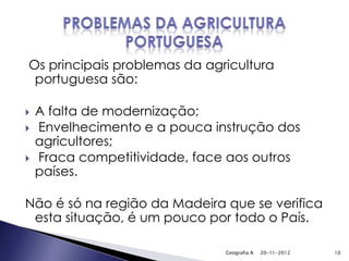 Os principais problemas da agricultura
 portuguesa são:

   A falta de modernização;
   Envelhecimento e a pouca instrução dos
    agricultores;
   Fraca competitividade, face aos outros
    países.

Não é só na região da Madeira que se verifica
 esta situação, é um pouco por todo o País.

                               Geografia A   20-11-2012   10
 