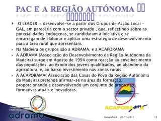     O LEADER + desenvolve-se a partir dos Grupos de Acção Local –
    GAL, em pareceria com o sector privado , que, reflectindo sobre as
    potecialidades endógenas, se candidatam à iniciativa e se
    encarregam de elaborar e aplicar uma estratégia de desenvolvimento
    para a área rural que apresentam.
   Na Madeira os grupos são a ADRAMA, e a ACAPORAMA
   A ADRAMA (Associação do Desenvolvimento da Região Autónoma da
    Madeira) surge em Agosto de 1994 como reacção ao envelhecimento
    das populações, ao êxodo dos jovens qualificados, ao abandono da
    agricultura, e, ao baixo investimento nas zonas rurais.
   A ACAPORAMA( Associação das Casas do Povo da Região Autónoma
    da Madeira) pretende afirmar-se na área da formação,
    proporcionando e desenvolvendo um conjunto de propostas
    formativas atuais e inovadoras.




                                               Geografia A   20-11-2012   13
 