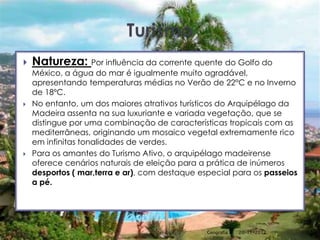    Natureza: Por influência da corrente quente do Golfo do
    México, a água do mar é igualmente muito agradável,
    apresentando temperaturas médias no Verão de 22°C e no Inverno
    de 18ºC.
   No entanto, um dos maiores atrativos turísticos do Arquipélago da
    Madeira assenta na sua luxuriante e variada vegetação, que se
    distingue por uma combinação de características tropicais com as
    mediterrâneas, originando um mosaico vegetal extremamente rico
    em infinitas tonalidades de verdes.
   Para os amantes do Turismo Ativo, o arquipélago madeirense
    oferece cenários naturais de eleição para a prática de inúmeros
    desportos ( mar,terra e ar), com destaque especial para os passeios
    a pé.




                                                Geografia A   20-11-2012   17
 