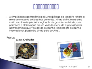    A simplicidade gastronómica do Arquipélago da Madeira retrata a
    alma de um povo simples mas generoso. Ainda assim, existe uma
    vasta escolha de produtos regionais, de grande qualidade, que
    permitem a elaboração de um variado menu de especialidades
    gastronómicas que vão desde a cozinha regional até à cozinha
    internacional, passando ainda pelo gourmet.


Pratos:
          Lapas Grelhadas


                                             Filetes de peixe-
                                             espada à madeirense




                                              Geografia A   20-11-2012   21
 