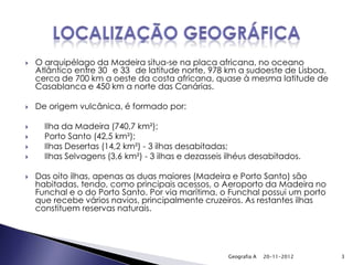   O arquipélago da Madeira situa-se na placa africana, no oceano
    Atlântico entre 30 e 33 de latitude norte, 978 km a sudoeste de Lisboa,
    cerca de 700 km a oeste da costa africana, quase à mesma latitude de
    Casablanca e 450 km a norte das Canárias.

   De origem vulcânica, é formado por:

     Ilha da Madeira (740,7 km²);
     Porto Santo (42,5 km²);
     Ilhas Desertas (14,2 km²) - 3 ilhas desabitadas;
     Ilhas Selvagens (3,6 km²) - 3 ilhas e dezasseis ilhéus desabitados.

   Das oito ilhas, apenas as duas maiores (Madeira e Porto Santo) são
    habitadas, tendo, como principais acessos, o Aeroporto da Madeira no
    Funchal e o do Porto Santo. Por via marítima, o Funchal possui um porto
    que recebe vários navios, principalmente cruzeiros. As restantes ilhas
    constituem reservas naturais.




                                                      Geografia A   20-11-2012   3
 