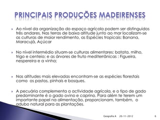    Ao nível da organização do espaço agrícola podem ser distinguidos
    três andares. Nas terras de baixa altitude junto ao mar localizam-se
    as culturas de maior rendimento, as Espécies tropicais: Banana,
    Maracujá, Açúcar

   No nível intermédio situam-se culturas alimentares: batata, milho,
    trigo e centeio; e as árvores de fruto mediterrânicas : Figueira,
    nespereira e a vinha;


   Nas altitudes mais elevadas encontram-se as espécies florestais
    como os pastos, pinhais e bosques.

   A pecuária complementa a actividade agrícola, e o tipo de gado
    predominante é o gado ovino e caprino. Para além te terem um
    importante papel na alimentação, proporcionam, também, o
    adubo natural para as plantações.

                                                 Geografia A   20-11-2012   6
 