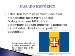     Estas ilhas foram os primeiros territórios
    descobertos pelos navegadores
    Portugueses, em 1419, tendo
    desempenhado um importante papel nas
    descobertas, devido à sua posição
    geográfica.


       Bandeira actual da ilha da
       Madeira, estabelecida em
       1978, pouco depois do
       25 de Abril

                                    Geografia A   20-11-2012   9
 