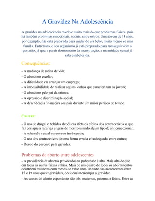 A Gravidez Na Adolescência
A gravidez na adolescência envolve muito mais do que problemas físicos, pois
há também problemas emocionais, sociais, entre outros. Uma jovem de 14 anos,
por exemplo, não está preparada para cuidar de um bebé, muito menos de uma
família. Entretanto, o seu organismo já está preparado para prosseguir com a
gestação, já que, a partir do momento da menstruação, a maturidade sexual já
está estabelecida.
Consequências:
- A mudança de rotina de vida;
- O abandono escolar;
- A dificuldade em arranjar um emprego;
- A impossibilidade de realizar alguns sonhos que caracterizam os jovens;
- O abandono pelo pai da criança;
- A opressão e discriminação social;
- A dependência financeira dos pais durante um maior período de tempo.
Causas:
- O uso de drogas e bebidas alcoólicas afeta os efeitos dos contracetivos, o que
faz com que a rapariga engravide mesmo usando algum tipo de anticoncecional;
- A educação sexual ausente ou inadequada;
- O uso dos contracetivos de uma forma errada e inadequada; entre outros;
- Desejo do parceiro pela gravidez.
Problemas do aborto entre adolescentes
- A prevalência de abortos provocados na puberdade é alta. Mais alta do que
em todas as outras faixas etárias. Mais de um quarto de todos os abortamentos
ocorre em mulheres com menos de vinte anos. Metade das adolescentes entre
15 e 19 anos que engravidam, decidem interromper a gravidez.
- As causas do aborto espontâneo são três: maternas, paternas e fetais. Entre as
 