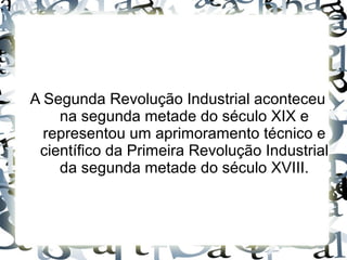A Segunda Revolução Industrial aconteceu
na segunda metade do século XIX e
representou um aprimoramento técnico e
científico da Primeira Revolução Industrial
da segunda metade do século XVIII.
 