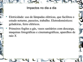 Impactos no dia a diaImpactos no dia a dia

Eletricidade: uso de lâmpadas elétricas, que facilitou oEletricidade: uso de lâmpadas elétricas, que facilitou o
estudo noturno, passeios, trabalho. Eletrodomésticos:estudo noturno, passeios, trabalho. Eletrodomésticos:
geladeiras, ferro elétricos.geladeiras, ferro elétricos.

Primeiros fogões a gás, vasos sanitários com descarga,Primeiros fogões a gás, vasos sanitários com descarga,
maquinas fotográficas e cinematográficas, aparelhos demaquinas fotográficas e cinematográficas, aparelhos de
raio Xraio X
 
