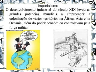 ImperialismoImperialismo
O desenvolvimento industrial do século XIX levou asO desenvolvimento industrial do século XIX levou as
grandes potencias mundiais a empreender agrandes potencias mundiais a empreender a
colonização de vários territórios na África, Ásia e nacolonização de vários territórios na África, Ásia e na
Oceania, além do poder econômico controlavam pelaOceania, além do poder econômico controlavam pela
força militarforça militar
 