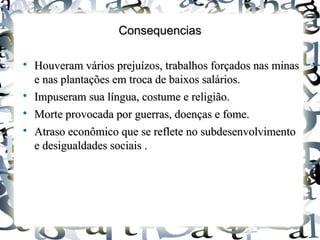 ConsequenciasConsequencias

Houveram vários prejuízos, trabalhos forçados nas minasHouveram vários prejuízos, trabalhos forçados nas minas
e nas plantações em troca de baixos salários.e nas plantações em troca de baixos salários.

Impuseram sua língua, costume e religião.Impuseram sua língua, costume e religião.

Morte provocada por guerras, doenças e fome.Morte provocada por guerras, doenças e fome.

Atraso econômico que se reflete no subdesenvolvimentoAtraso econômico que se reflete no subdesenvolvimento
e desigualdades sociais .e desigualdades sociais .
 