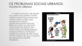 OS PROBLEMAS SOCIAIS URBANOS:
VIOLÊNCIA URBANA
A violência tende a ser ligada
aos países mais pobres. Porem
existem países mais pobres que
o Brasil como a Índia, que
apresentam índices
significativamente menores.
Dizemos então que ela está
acentuada em países com
maior índice de desigualdade
socioeconômica. No Brasil a
capital do estado de São Paulo,
é mais violenta do que a maioria
das pequenas cidades
brasileiras.
 
