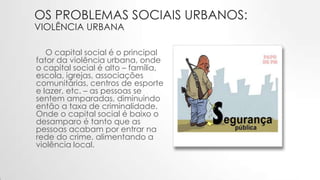 OS PROBLEMAS SOCIAIS URBANOS:
VIOLÊNCIA URBANA
O capital social é o principal
fator da violência urbana, onde
o capital social é alto – família,
escola, igrejas, associações
comunitárias, centros de esporte
e lazer, etc. – as pessoas se
sentem amparadas, diminuindo
então a taxa de criminalidade.
Onde o capital social é baixo o
desamparo é tanto que as
pessoas acabam por entrar na
rede do crime, alimentando a
violência local.
 
