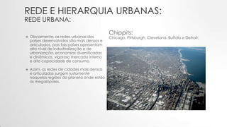 REDE E HIERARQUIA URBANAS:
REDE URBANA:
 Obviamente, as redes urbanas dos
países desenvolvidos são mais densas e
articulados, pois tais países apresentam
alto nível de industrialização e de
urbanização, economias diversificadas
e dinâmicas, vigoroso mercado interno
e alta capacidade de consumo.
 Assim, as redes de cidades mais densas
e articuladas surgem justamente
naquelas regiões do planeta onde estão
as megalópoles.
Chippits:
Chicago, Pittsburgh, Cleveland, Buffalo e Detroit;
 