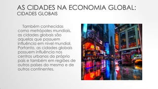 AS CIDADES NA ECONOMIA GLOBAL:
CIDADES GLOBAIS
Também conhecidas
como metrópoles mundiais,
as cidades globais são
aquelas que possuem
influência em nível mundial.
Portanto, as cidades globais
possuem influência nos
centros urbanos do próprio
país e também em regiões de
outros países do mesmo e de
outros continentes.
 