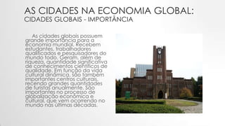 AS CIDADES NA ECONOMIA GLOBAL:
CIDADES GLOBAIS - IMPORTÂNCIA
As cidades globais possuem
grande importância para a
economia mundial. Recebem
estudantes, trabalhadores
qualificados e pesquisadores do
mundo todo. Geram, além de
riqueza, quantidade significativa
de conhecimentos científicos de
qualidade. Em função da vida
cultural dinâmica, são também
importantes centros culturais,
recendo grandes quantidades
de turistas anualmente. São
importantes no processo de
globalização econômica e
cultural, que vem ocorrendo no
mundo nas últimas décadas.
 