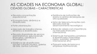 AS CIDADES NA ECONOMIA GLOBAL:
CIDADES GLOBAIS – CARACTERISTICAS
 Elevada concentração
populacional;
 Economia forte, dinâmica e
diversificada;
 Forte urbanização;
 Mercado de trabalho intenso,
dinâmico e diversificado;
 Elevada diversidade de serviços
(administrativos, educacionais,
financeiros, científicos e
tecnológicos);
 Existência de diversificadas
opções culturais (museus, galerias
de arte, centros culturais);
 Existência de instituições de
ensino e centros de pesquisa de
alta qualidade;
 Setor de telecomunicações com
elevado nível de
desenvolvimento tecnológico;
 Bolsa de valores com importância
no mercado financeiro
internacional;
 Sistema de transportes complexos
e diversificados (rodoviárias,
metro, avenidas, aeroporto
internacional, etc);
 Possuem sede de bancos e
empresas multinacionais.
 