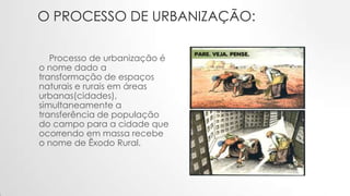 O PROCESSO DE URBANIZAÇÃO:
Processo de urbanização é
o nome dado a
transformação de espaços
naturais e rurais em áreas
urbanas(cidades),
simultaneamente a
transferência de população
do campo para a cidade que
ocorrendo em massa recebe
o nome de Êxodo Rural.
 