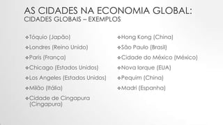 AS CIDADES NA ECONOMIA GLOBAL:
CIDADES GLOBAIS – EXEMPLOS
Tóquio (Japão)
Londres (Reino Unido)
Paris (França)
Chicago (Estados Unidos)
Los Angeles (Estados Unidos)
Milão (Itália)
Cidade de Cingapura
(Cingapura)
Hong Kong (China)
São Paulo (Brasil)
Cidade do México (México)
Nova Iorque (EUA)
Pequim (China)
Madri (Espanha)
 
