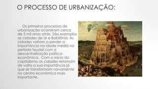 O PROCESSO DE URBANIZAÇÃO:
Os primeiros processos de
urbanização ocorreram cerca
de 5 mil anos atrás. São exemplos
as cidades de Ur e Babilônia. As
cidades voltam a perder a
importância na idade média no
período feudal com a
descentralização político-
econômica. Com o início do
capitalismo as cidades retomam
de volta a sua importância já
que se transformam novamente
no centro econômico mais
importante.
 