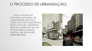 O PROCESSO DE URBANIZAÇÃO:
Com a revolução
industrial o processo de
urbanização ganhava
cada vez mais importância
para o mundo capitalista
mais foi a partir do século
XX que esse processo
cresceu de forma até
desordenada.
 