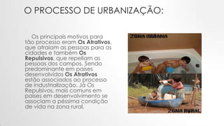O PROCESSO DE URBANIZAÇÃO:
Os principais motivos para
tão processo eram Os Atrativos,
que atraiam as pessoas para as
cidades e também Os
Repulsivos, que repeliam as
pessoas dos campos. Sendo
predominante em países
desenvolvidos Os Atrativos
estão associados ao processo
de industrialização. Já Os
Repulsivos, mais comuns em
países em desenvolvimento se
associam a péssima condição
de vida na zona rural.
 