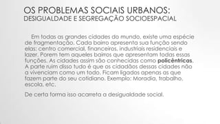 OS PROBLEMAS SOCIAIS URBANOS:
DESIGUALDADE E SEGREGAÇÃO SOCIOESPACIAL
Em todas as grandes cidades do mundo, existe uma espécie
de fragmentação. Cada bairro apresenta sua função sendo
elas: centro comercial, financeiros, industriais residenciais e
lazer. Porem tem aqueles bairros que apresentam todas essas
funções. As cidades assim são conhecidas como policêntricas.
A parte ruim disso tudo é que os cidadãos dessas cidades não
a vivenciam como um todo. Ficam ligados apenas as que
fazem parte do seu cotidiano. Exemplo: Moradia, trabalho,
escola, etc.
De certa forma isso acarreta a desigualdade social.
 