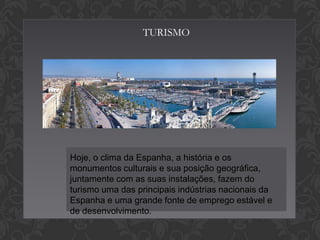 TURISMO

Hoje, o clima da Espanha, a história e os
monumentos culturais e sua posição geográfica,
juntamente com as suas instalações, fazem do
turismo uma das principais indústrias nacionais da
Espanha e uma grande fonte de emprego estável e
de desenvolvimento.

 