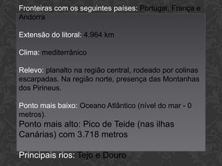 Fronteiras com os seguintes países: Portugal, França e
Andorra
Extensão do litoral: 4.964 km
Clima: mediterrânico
Relevo: planalto na região central, rodeado por colinas
escarpadas. Na região norte, presença das Montanhas
dos Pirineus.
Ponto mais baixo: Oceano Atlântico (nível do mar - 0
metros).

Ponto mais alto: Pico de Teide (nas ilhas
Canárias) com 3.718 metros
Principais rios: Tejo e Douro

 