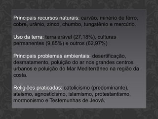 Principais recursos naturais: carvão, minério de ferro,
cobre, urânio, zinco, chumbo, tungstênio e mercúrio.
Uso da terra: terra arável (27,18%), culturas
permanentes (9,85%) e outros (62,97%)
Principais problemas ambientais: desertificação,
desmatamento, poluição do ar nos grandes centros
urbanos e poluição do Mar Mediterrâneo na região da
costa.
Religiões praticadas: catolicismo (predominante),
ateismo, agnosticismo, islamismo, protestantismo,
mormonismo e Testemunhas de Jeová.

 