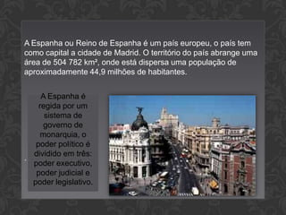 A Espanha ou Reino de Espanha é um país europeu, o país tem
como capital a cidade de Madrid. O território do país abrange uma
área de 504 782 km², onde está dispersa uma população de
aproximadamente 44,9 milhões de habitantes.
A Espanha é
regida por um
sistema de
governo de
monarquia, o
poder político é
dividido em três:
.
poder executivo,
poder judicial e
poder legislativo.

 