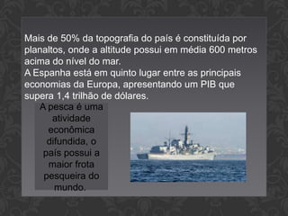 Mais de 50% da topografia do país é constituída por
planaltos, onde a altitude possui em média 600 metros
acima do nível do mar.
A Espanha está em quinto lugar entre as principais
economias da Europa, apresentando um PIB que
supera 1,4 trilhão de dólares.
A pesca é uma
atividade
econômica
difundida, o
país possui a
maior frota
pesqueira do
mundo.

 