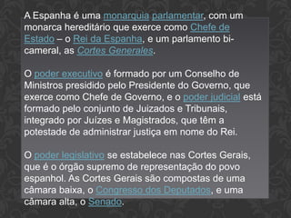 A Espanha é uma monarquia parlamentar, com um
monarca hereditário que exerce como Chefe de
Estado – o Rei da Espanha, e um parlamento bicameral, as Cortes Generales.
O poder executivo é formado por um Conselho de
Ministros presidido pelo Presidente do Governo, que
exerce como Chefe de Governo, e o poder judicial está
formado pelo conjunto de Juizados e Tribunais,
integrado por Juízes e Magistrados, que têm a
potestade de administrar justiça em nome do Rei.
O poder legislativo se estabelece nas Cortes Gerais,
que é o órgão supremo de representação do povo
espanhol. As Cortes Gerais são compostas de uma
câmara baixa, o Congresso dos Deputados, e uma
câmara alta, o Senado.

 