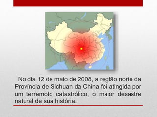 No dia 12 de maio de 2008, a região norte da
Província de Sichuan da China foi atingida por
um terremoto catastrófico, o maior desastre
natural de sua história.
 