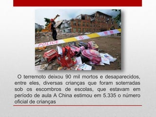 O terremoto deixou 90 mil mortos e desaparecidos,
entre eles, diversas crianças que foram soterradas
sob os escombros de escolas, que estavam em
período de aula A China estimou em 5.335 o número
oficial de crianças
 
