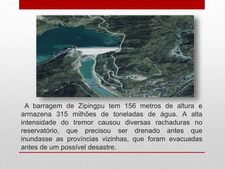A barragem de Zipingpu tem 156 metros de altura e
armazena 315 milhões de toneladas de água. A alta
intensidade do tremor causou diversas rachaduras no
reservatório, que precisou ser drenado antes que
inundasse as províncias vizinhas, que foram evacuadas
antes de um possível desastre.
 