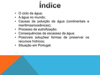 • O ciclo da água;
• A água no mundo;
• Causas da poluição da água (continentais e
marítimas/oceânicas);
• Processo de eutrofização;
• Consequências da escassez da água;
• Possíveis soluções/ formas de preservar os
recursos hídricos;
• Situação em Portugal.
 