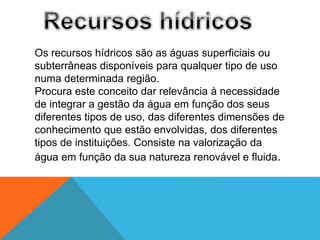 Os recursos hídricos são as águas superficiais ou
subterrâneas disponíveis para qualquer tipo de uso
numa determinada região.
Procura este conceito dar relevância à necessidade
de integrar a gestão da água em função dos seus
diferentes tipos de uso, das diferentes dimensões de
conhecimento que estão envolvidas, dos diferentes
tipos de instituições. Consiste na valorização da
água em função da sua natureza renovável e fluida.
 