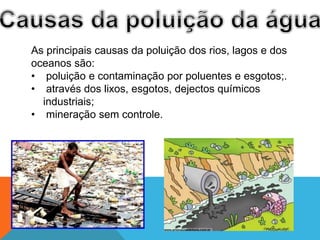 As principais causas da poluição dos rios, lagos e dos
oceanos são:
• poluição e contaminação por poluentes e esgotos;.
• através dos lixos, esgotos, dejectos químicos
industriais;
• mineração sem controle.
 