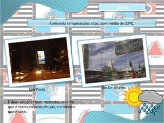 Apresenta temperaturas altas, com média de 22ºC. 
São Paulo Rio De Janeiro 
E duas estações bem marcadas: o verão 
que é marcado pelas chuvas, e o inverno 
que é seco. 
Clima 
 
