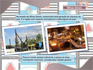 Minas Gerais 
No estado de Minas Gerais, responsável pela geração de riquezas do 
país. É a região com maiores montadoras e siderúrgicas do país; 
Possuí o maior parque industrial, e possui as duas 
metrópoles nacionais, consideradas cidades globais. 
 