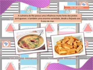 Rio de janeiro 
A culinária do Rio possui uma influência muito forte dos pratos 
portugueses e também uma enorme variedade, desde a feijoada aos 
frutos do mar. 
 
