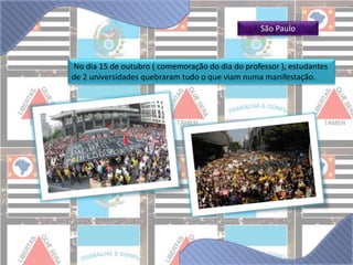 São Paulo 
No dia 15 de outubro ( comemoração do dia do professor ), estudantes 
de 2 universidades quebraram tudo o que viam numa manifestação. 
 