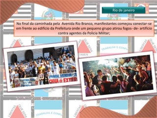 No final da caminhada pela Avenida Rio Branco, manifestantes começou conectar-se 
em frente ao edifício da Prefeitura onde um pequeno grupo atirou fogos- de- artifício 
contra agentes da Policia Militar; 
Rio de janeiro 
 