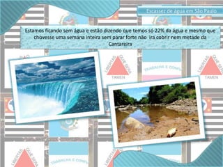 Estamos ficando sem água e estão dizendo que temos só 22% da água e mesmo que 
chovesse uma semana inteira sem parar forte não ira cobrir nem metade da 
Cantareira 
Escassez de água em São Paulo 
 